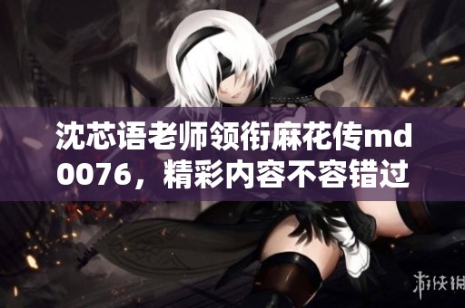 沈芯语老师领衔麻花传md0076，精彩内容不容错过