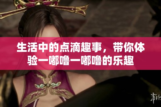 生活中的点滴趣事，带你体验一嘟噜一嘟噜的乐趣