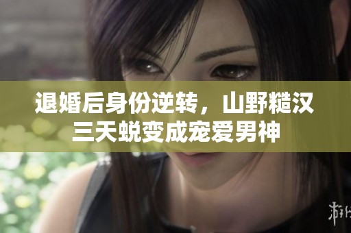 退婚后身份逆转，山野糙汉三天蜕变成宠爱男神