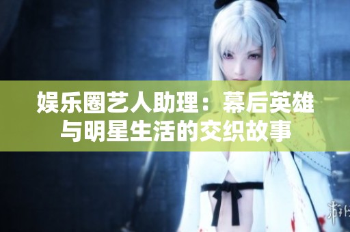 娱乐圈艺人助理：幕后英雄与明星生活的交织故事