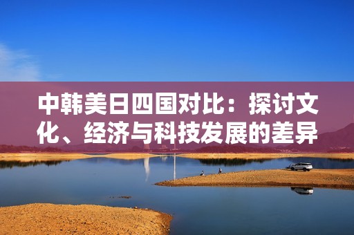 中韩美日四国对比：探讨文化、经济与科技发展的差异与联系