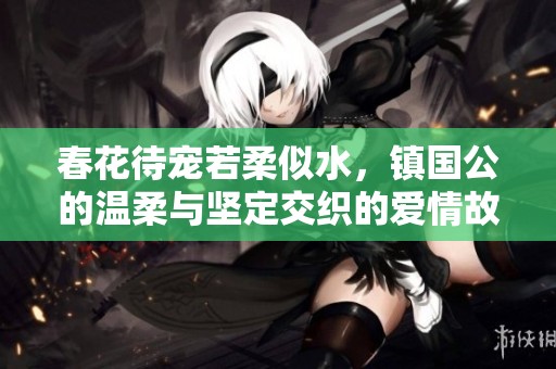 春花待宠若柔似水，镇国公的温柔与坚定交织的爱情故事