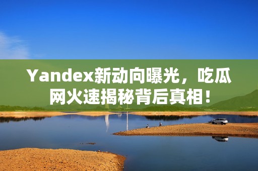 Yandex新动向曝光，吃瓜网火速揭秘背后真相！
