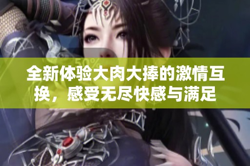 全新体验大肉大捧的激情互换，感受无尽快感与满足