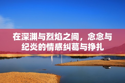 在深渊与烈焰之间，念念与纪炎的情感纠葛与挣扎