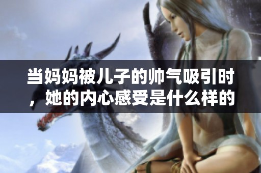 当妈妈被儿子的帅气吸引时，她的内心感受是什么样的呢