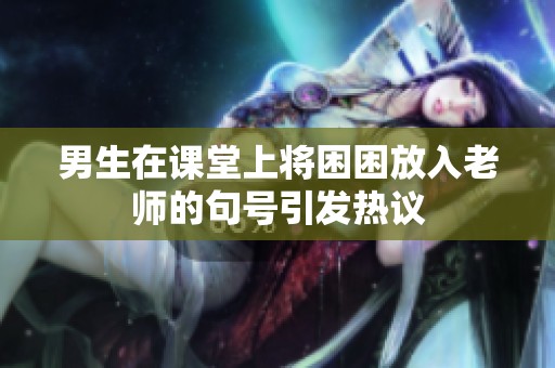 男生在课堂上将困困放入老师的句号引发热议