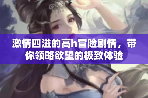 激情四溢的高h冒险剧情，带你领略欲望的极致体验