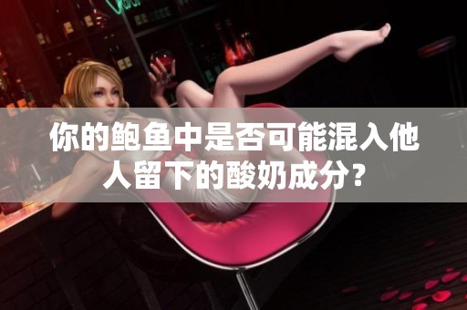 你的鲍鱼中是否可能混入他人留下的酸奶成分？
