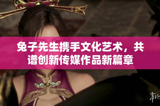 兔子先生携手文化艺术，共谱创新传媒作品新篇章