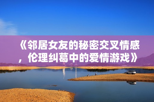 《邻居女友的秘密交叉情感，伦理纠葛中的爱情游戏》