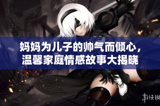 妈妈为儿子的帅气而倾心，温馨家庭情感故事大揭晓
