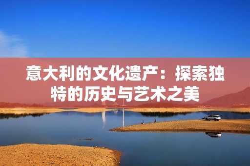 意大利的文化遗产：探索独特的历史与艺术之美