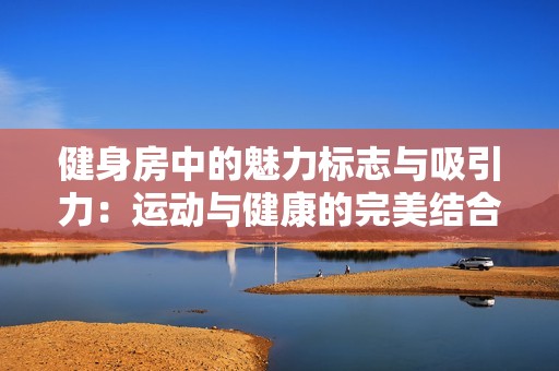 健身房中的魅力标志与吸引力：运动与健康的完美结合