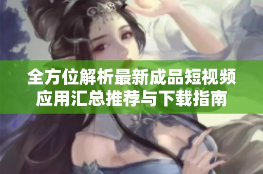 全方位解析最新成品短视频应用汇总推荐与下载指南