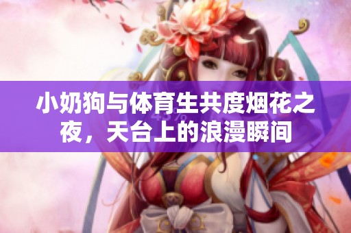 小奶狗与体育生共度烟花之夜，天台上的浪漫瞬间