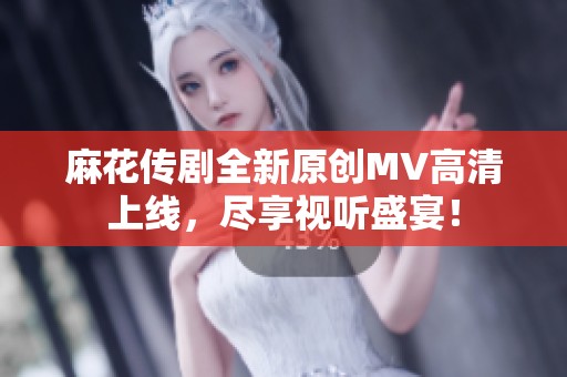 麻花传剧全新原创MV高清上线，尽享视听盛宴！