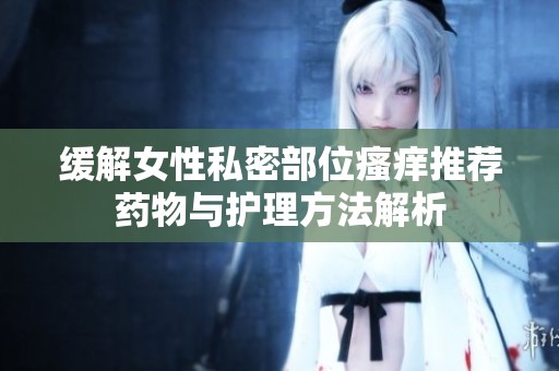缓解女性私密部位瘙痒推荐药物与护理方法解析