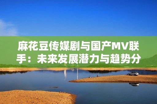 麻花豆传媒剧与国产MV联手：未来发展潜力与趋势分析