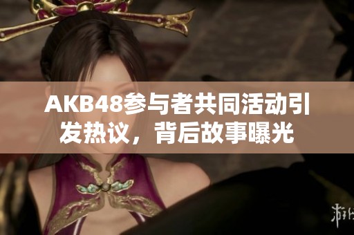 AKB48参与者共同活动引发热议，背后故事曝光