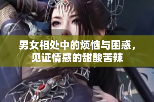 男女相处中的烦恼与困惑，见证情感的甜酸苦辣