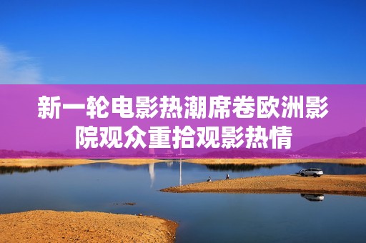 新一轮电影热潮席卷欧洲影院观众重拾观影热情