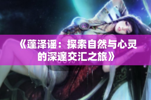 《蓬泽谣：探索自然与心灵的深邃交汇之旅》