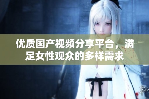 优质国产视频分享平台，满足女性观众的多样需求
