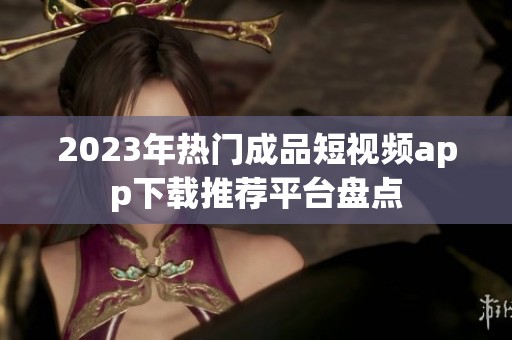 2023年热门成品短视频app下载推荐平台盘点