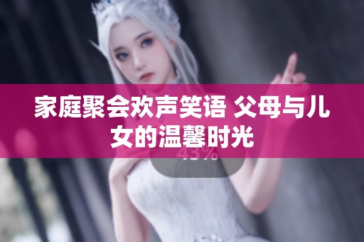 家庭聚会欢声笑语 父母与儿女的温馨时光