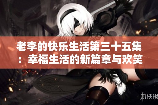 老李的快乐生活第三十五集：幸福生活的新篇章与欢笑故事