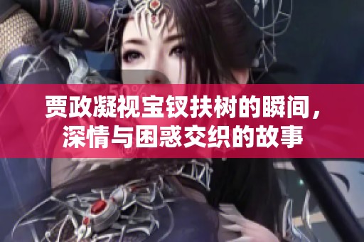 贾政凝视宝钗扶树的瞬间，深情与困惑交织的故事