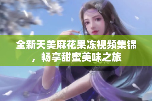 全新天美麻花果冻视频集锦，畅享甜蜜美味之旅