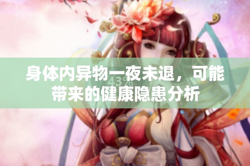 身体内异物一夜未退，可能带来的健康隐患分析