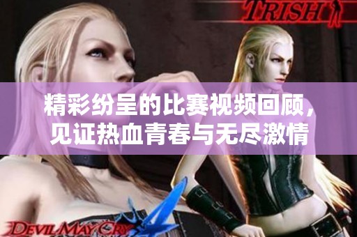 精彩纷呈的比赛视频回顾，见证热血青春与无尽激情