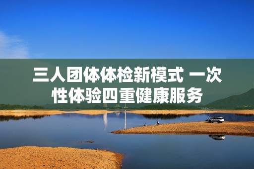 三人团体体检新模式 一次性体验四重健康服务