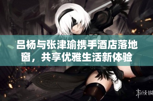 吕杨与张津瑜携手酒店落地窗，共享优雅生活新体验