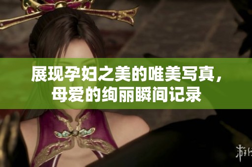 展现孕妇之美的唯美写真，母爱的绚丽瞬间记录