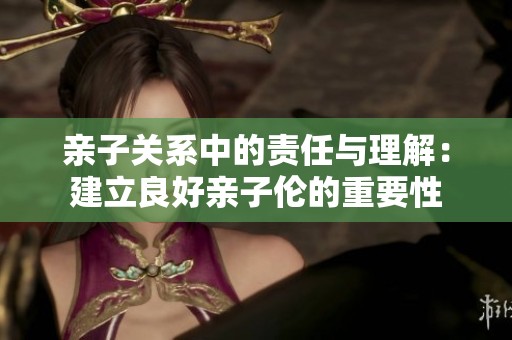亲子关系中的责任与理解：建立良好亲子伦的重要性