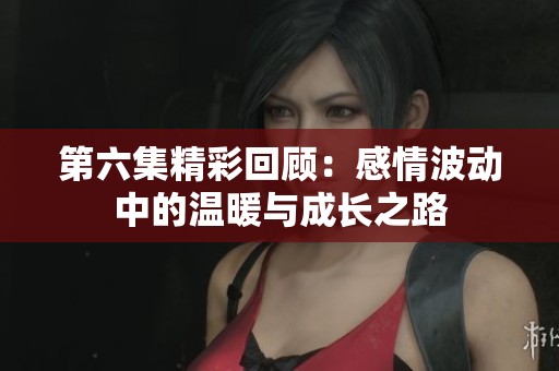 第六集精彩回顾：感情波动中的温暖与成长之路