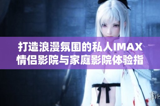 打造浪漫氛围的私人IMAX情侣影院与家庭影院体验指南