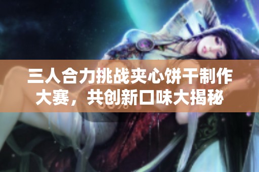 三人合力挑战夹心饼干制作大赛，共创新口味大揭秘