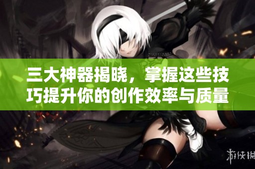 三大神器揭晓，掌握这些技巧提升你的创作效率与质量