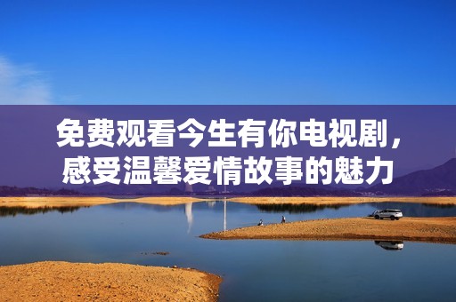 免费观看今生有你电视剧，感受温馨爱情故事的魅力