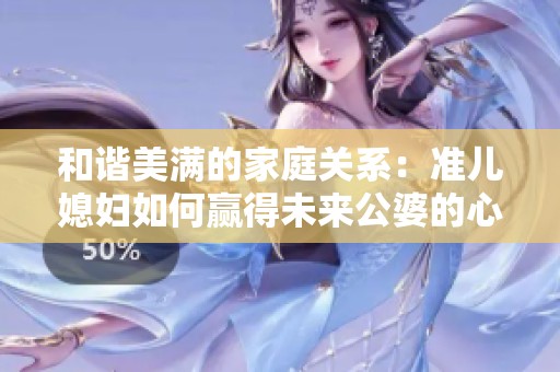 和谐美满的家庭关系：准儿媳妇如何赢得未来公婆的心