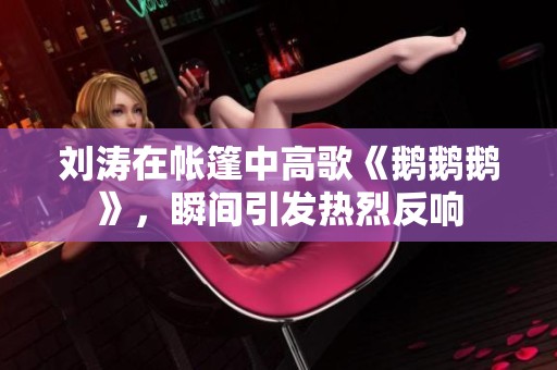 刘涛在帐篷中高歌《鹅鹅鹅》，瞬间引发热烈反响
