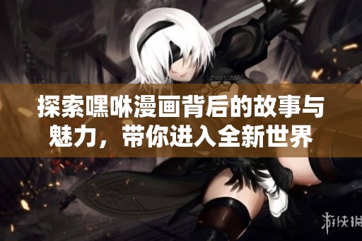 探索嘿咻漫画背后的故事与魅力，带你进入全新世界
