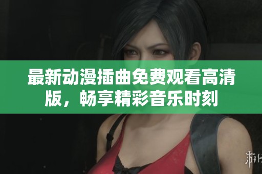 最新动漫插曲免费观看高清版，畅享精彩音乐时刻