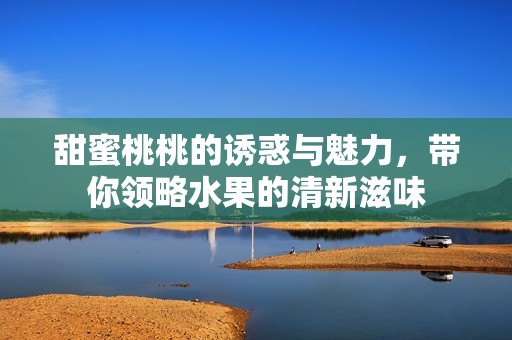 甜蜜桃桃的诱惑与魅力，带你领略水果的清新滋味