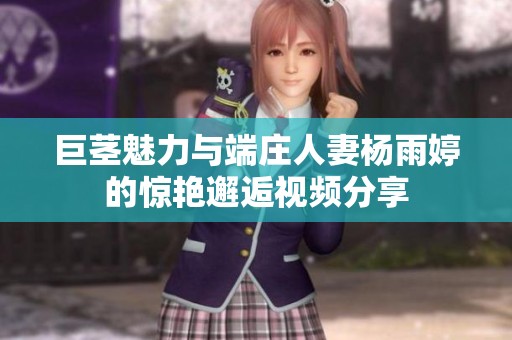 巨茎魅力与端庄人妻杨雨婷的惊艳邂逅视频分享